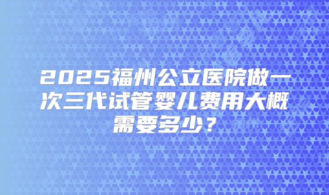 2025福州公立医院做一次三代试管婴儿费用大概需要多少?