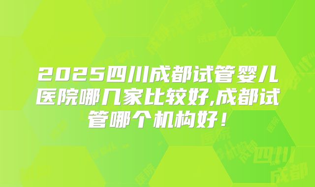 2025四川成都试管婴儿医院哪几家比较好,成都试管哪个机构好！
