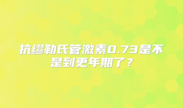 抗缪勒氏管激素0.73是不是到更年期了?
