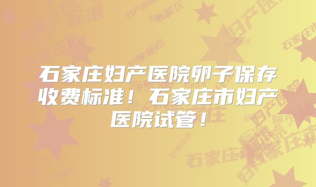石家庄妇产医院卵子保存收费标准！石家庄市妇产医院试管！