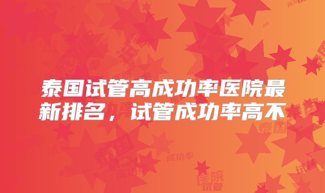 泰国试管高成功率医院最新排名，试管成功率高不