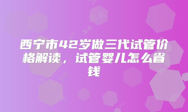 西宁市42岁做三代试管价格解读,试管婴儿怎么省钱