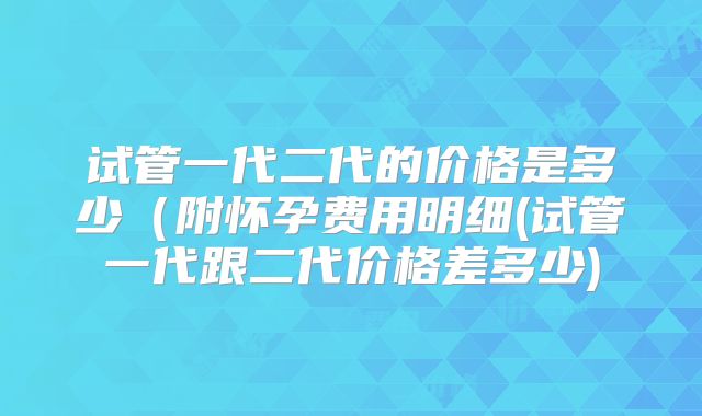 试管一代二代的价格是多少(附怀孕费用明细(试管一代跟二代价格差多少)