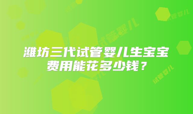 潍坊三代试管婴儿生宝宝费用能花多少钱？