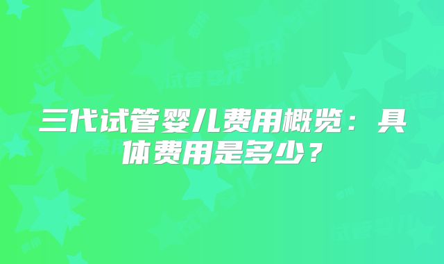 三代试管婴儿费用概览:具体费用是多少?