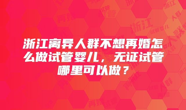 浙江离异人群不想再婚怎么做试管婴儿，无证试管哪里可以做？