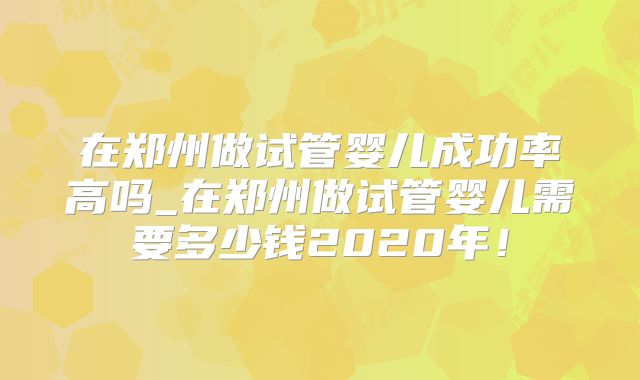 在郑州做试管婴儿成功率高吗_在郑州做试管婴儿需要多少钱2020年！