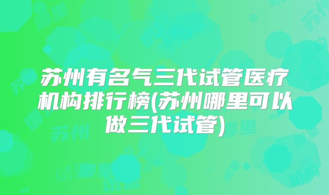 苏州有名气三代试管医疗机构排行榜(苏州哪里可以做三代试管)