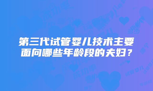 第三代试管婴儿技术主要面向哪些年龄段的夫妇？