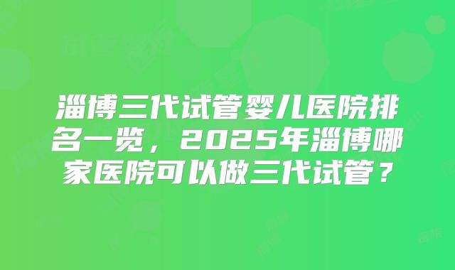 淄博三代试管婴儿医院排名一览，2025年淄博哪家医院可以做三代试管？