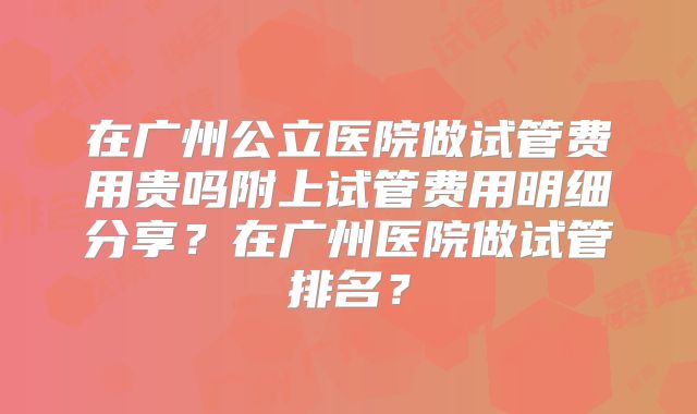 在广州公立医院做试管费用贵吗附上试管费用明细分享？在广州医院做试管排名？