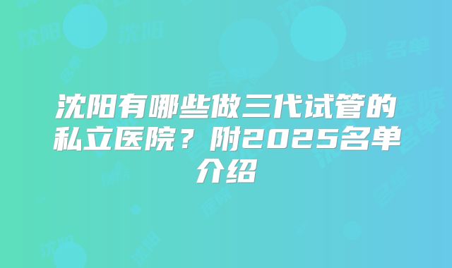 沈阳有哪些做三代试管的私立医院？附2025名单介绍