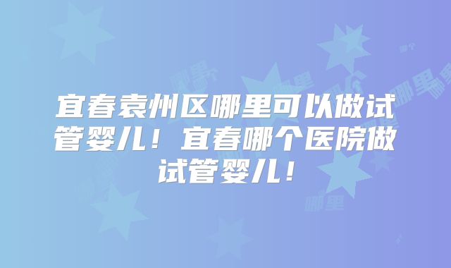 宜春袁州区哪里可以做试管婴儿！宜春哪个医院做试管婴儿！