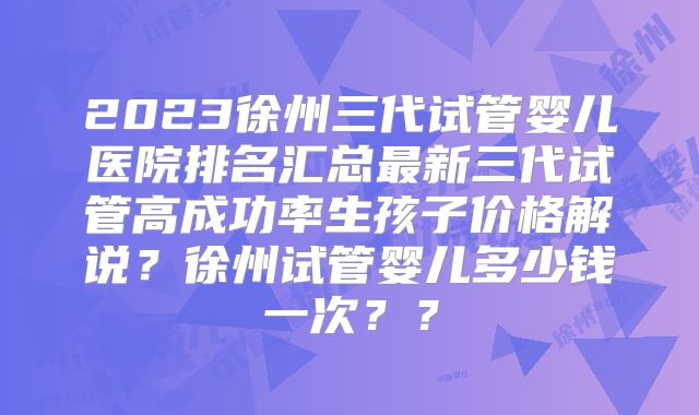 2023徐州三代试管婴儿医院排名汇总最新三代试管高成功率生孩子价格解说？徐州试管婴儿多少钱一次？？