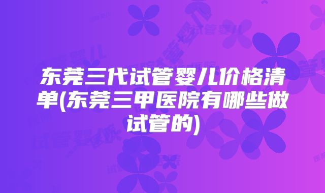 东莞三代试管婴儿价格清单(东莞三甲医院有哪些做试管的)