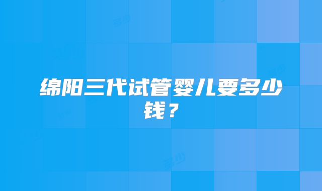 绵阳三代试管婴儿要多少钱？