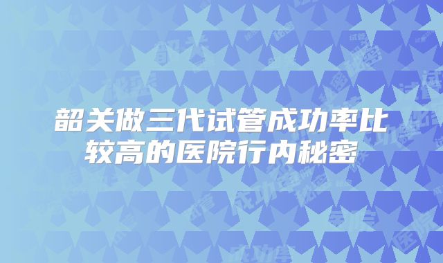 韶关做三代试管成功率比较高的医院行内秘密