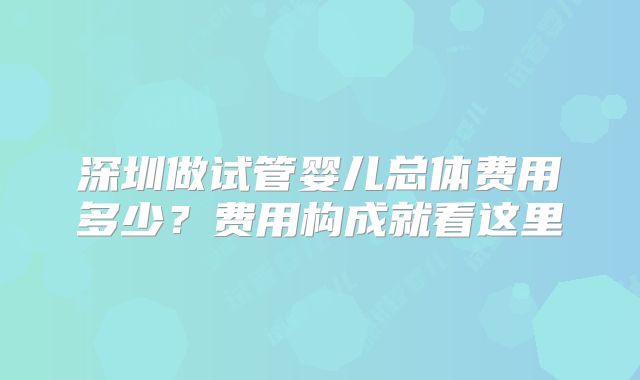 深圳做试管婴儿总体费用多少?费用构成就看这里