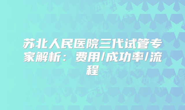 苏北人民医院三代试管专家解析：费用/成功率/流程