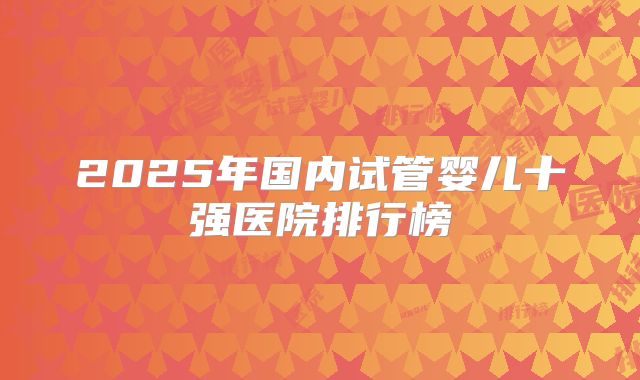 2025年国内试管婴儿十强医院排行榜