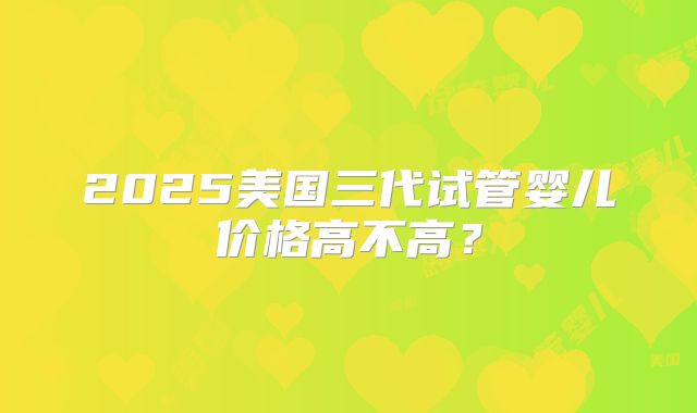 2025美国三代试管婴儿价格高不高？