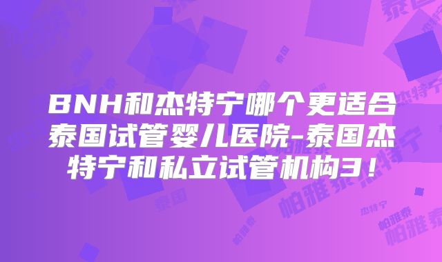 BNH和杰特宁哪个更适合泰国试管婴儿医院-泰国杰特宁和私立试管机构3！