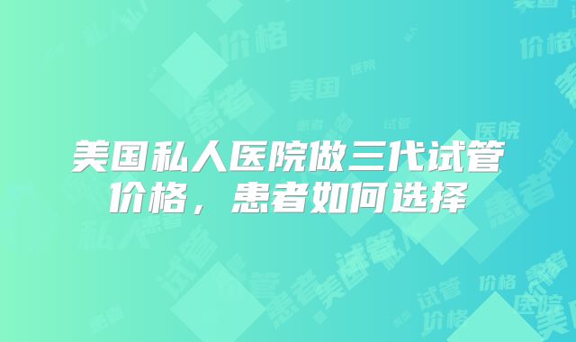 美国私人医院做三代试管价格，患者如何选择