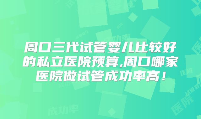 周口三代试管婴儿比较好的私立医院预算,周口哪家医院做试管成功率高!