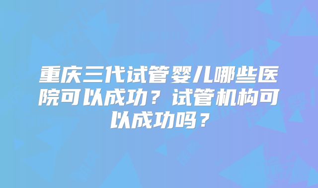 重庆三代试管婴儿哪些医院可以成功？试管机构可以成功吗？