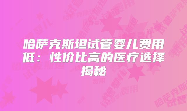 哈萨克斯坦试管婴儿费用低：性价比高的医疗选择揭秘