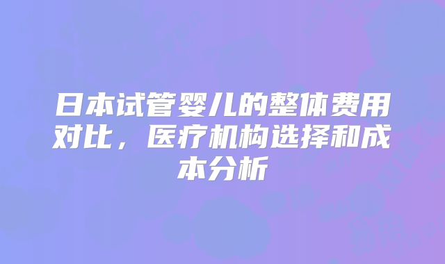 日本试管婴儿的整体费用对比，医疗机构选择和成本分析