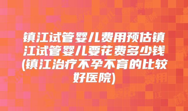 镇江试管婴儿费用预估镇江试管婴儿要花费多少钱(镇江治疗不孕不育的比较好医院)