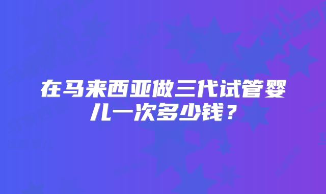 在马来西亚做三代试管婴儿一次多少钱?