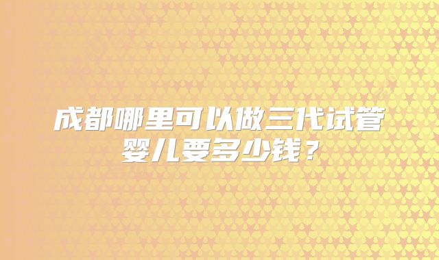 成都哪里可以做三代试管婴儿要多少钱？