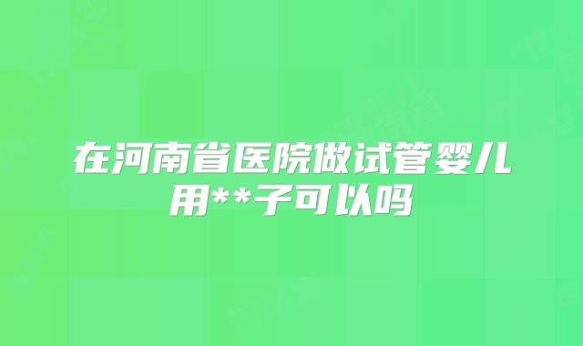 在河南省医院做试管婴儿用**子可以吗