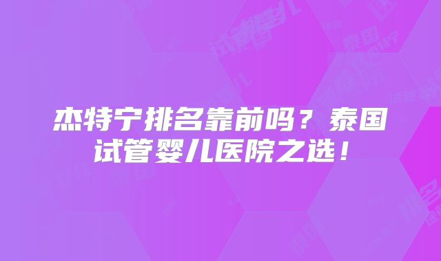 杰特宁排名靠前吗？泰国试管婴儿医院之选！