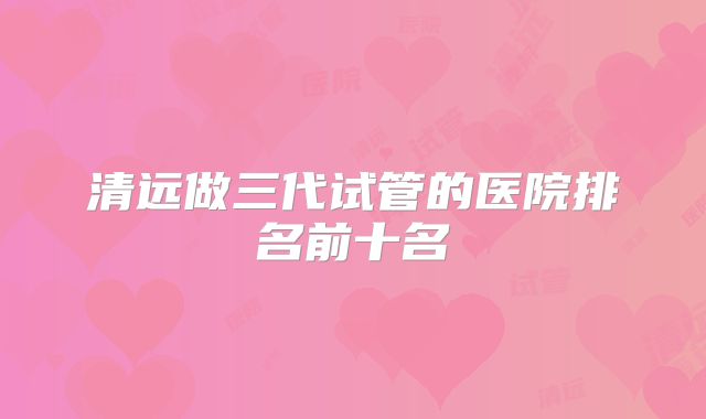 清远做三代试管的医院排名前十名