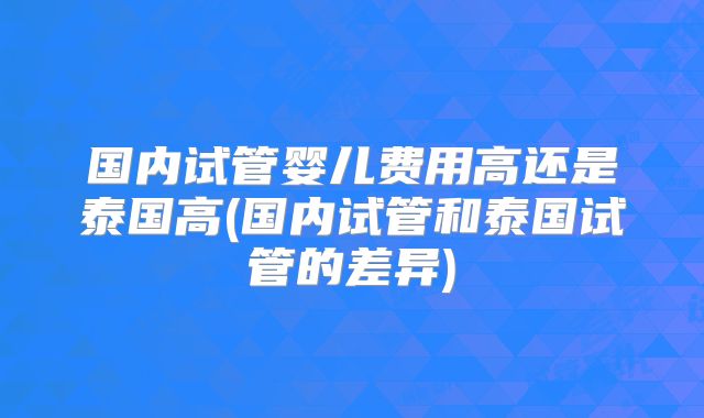 国内试管婴儿费用高还是泰国高(国内试管和泰国试管的差异)