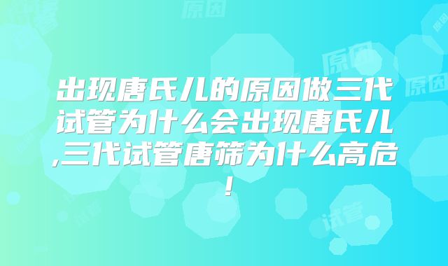 出现唐氏儿的原因做三代试管为什么会出现唐氏儿,三代试管唐筛为什么高危!