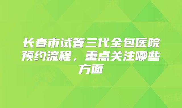 长春市试管三代全包医院预约流程，重点关注哪些方面