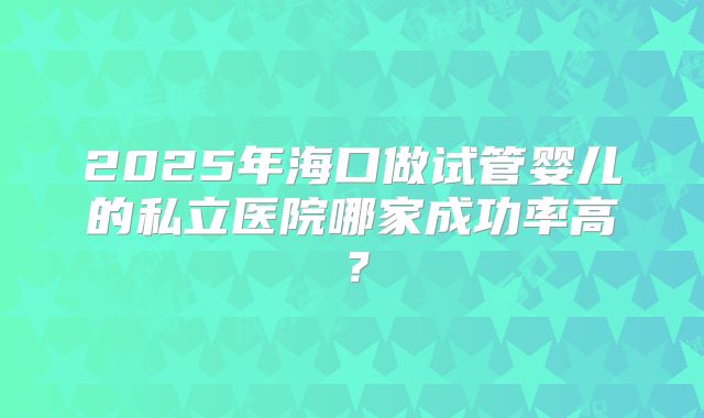 2025年海口做试管婴儿的私立医院哪家成功率高？