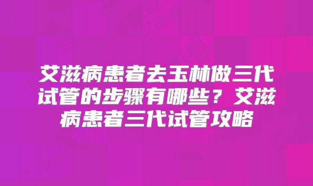 艾滋病患者去玉林做三代试管的步骤有哪些？艾滋病患者三代试管攻略