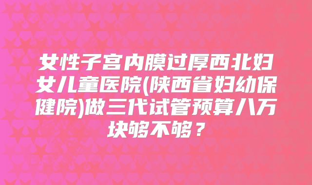 女性子宫内膜过厚西北妇女儿童医院(陕西省妇幼保健院)做三代试管预算八万块够不够?