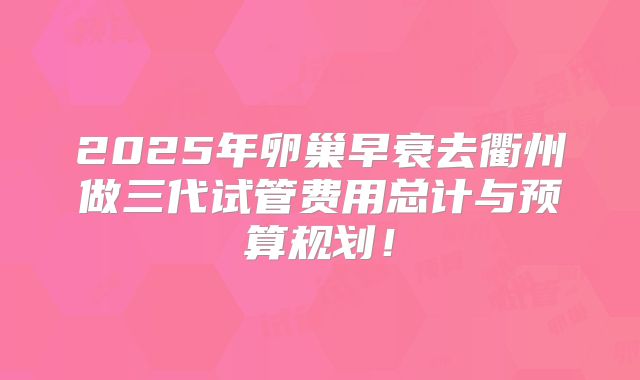 2025年卵巢早衰去衢州做三代试管费用总计与预算规划！