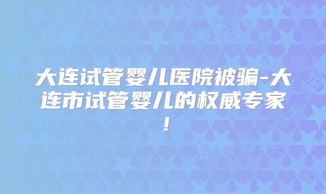 大连试管婴儿医院被骗-大连市试管婴儿的权威专家！