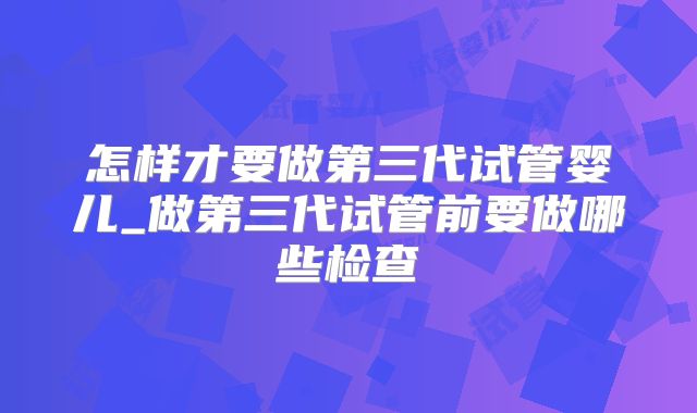 怎样才要做第三代试管婴儿_做第三代试管前要做哪些检查