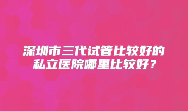 深圳市三代试管比较好的私立医院哪里比较好？