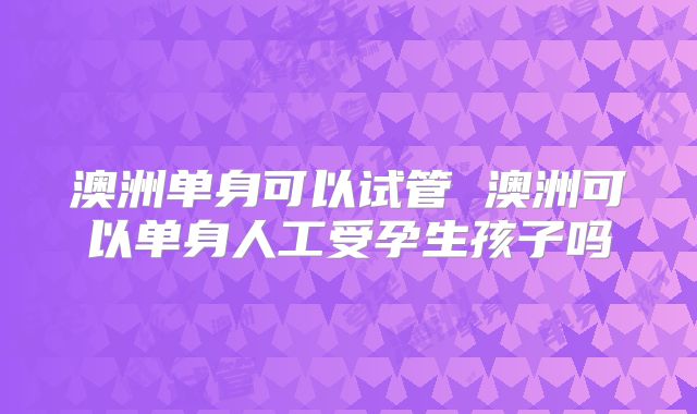 澳洲单身可以试管 澳洲可以单身人工受孕生孩子吗