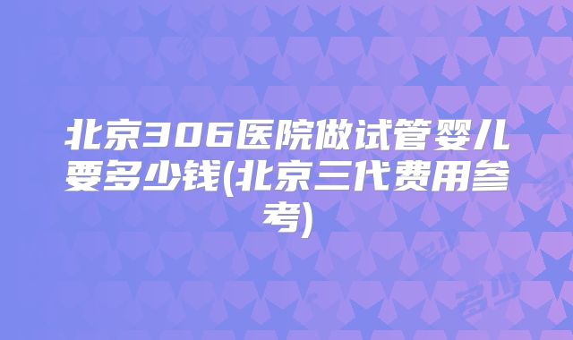 北京306医院做试管婴儿要多少钱(北京三代费用参考)