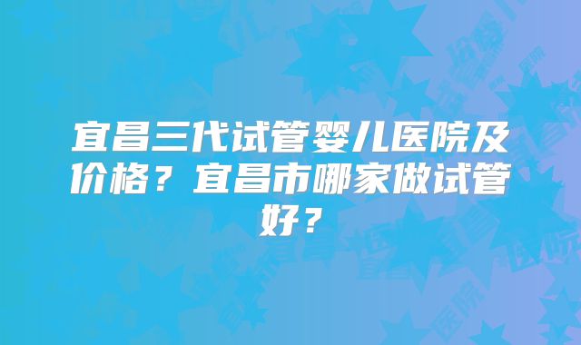 宜昌三代试管婴儿医院及价格?宜昌市哪家做试管好?